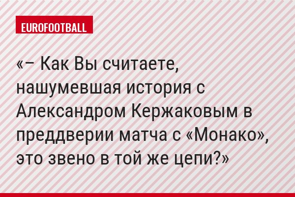 – Как Вы считаете, нашумевшая история с Александром Кержаковым в преддверии матча с «Монако», это звено в той же цепи?