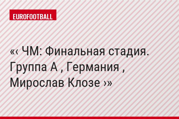 ‹ ЧМ: Финальная стадия. Группа A , Германия , Мирослав Клозе ›