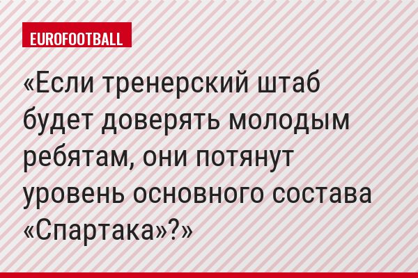 Если тренерский штаб будет доверять молодым ребятам, они потянут уровень основного состава «Спартака»?