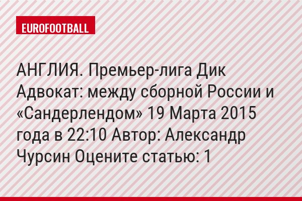 АНГЛИЯ. Премьер-лига Дик Адвокат: между сборной России и «Сандерлендом» 19 Марта 2015 года в 22:10 Автор: Александр Чурсин Оцените статью: 1