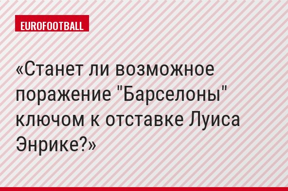 Станет ли возможное поражение "Барселоны" ключом к отставке Луиса Энрике?