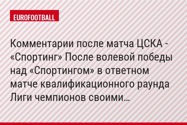 Комментарии после матча ЦСКА - «Спортинг» После волевой победы над «Спортингом» в ответном матче квалификационного раунда Лиги чемпионов своими…