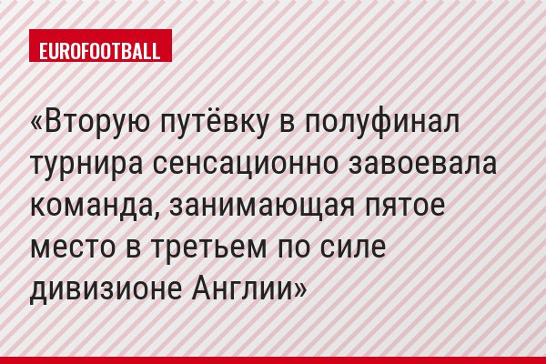 Вторую путёвку в полуфинал турнира сенсационно завоевала команда, занимающая пятое место в третьем по силе дивизионе Англии
