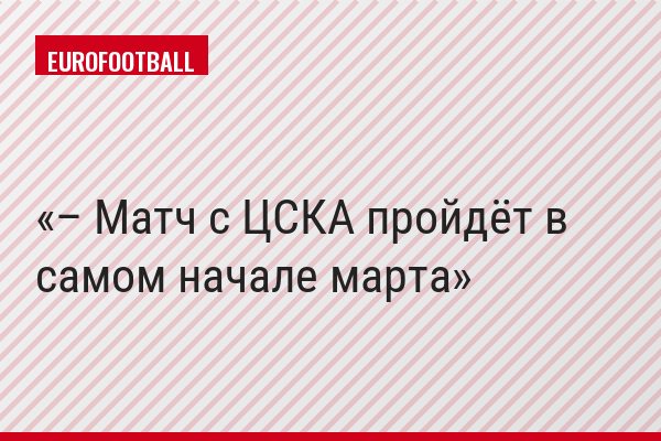 – Матч с ЦСКА пройдёт в самом начале марта