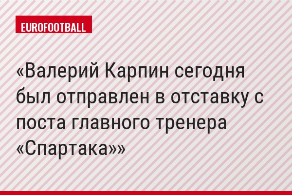 Валерий Карпин сегодня был отправлен в отставку с поста главного тренера «Спартака»