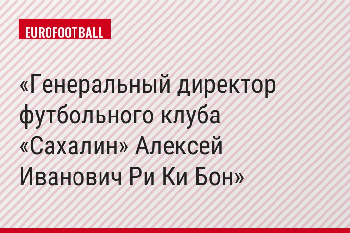 Генеральный директор футбольного клуба «Сахалин» Алексей Иванович Ри Ки Бон