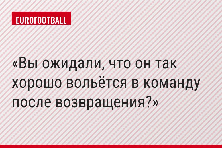 Вы ожидали, что он так хорошо вольётся в команду после возвращения?