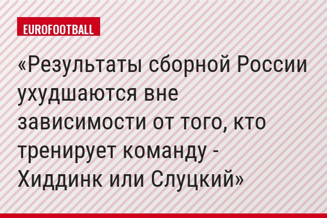 Результаты сборной России ухудшаются вне зависимости от того, кто тренирует команду - Хиддинк или Слуцкий