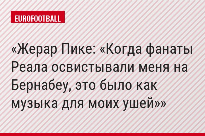 Жерар Пике: «Когда фанаты Реала освистывали меня на Бернабеу, это было как музыка для моих ушей»