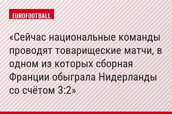 Сейчас национальные команды проводят товарищеские матчи, в одном из которых сборная Франции обыграла Нидерланды со счётом 3:2