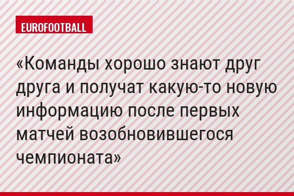 Команды хорошо знают друг друга и получат какую-то новую информацию после первых матчей возобновившегося чемпионата