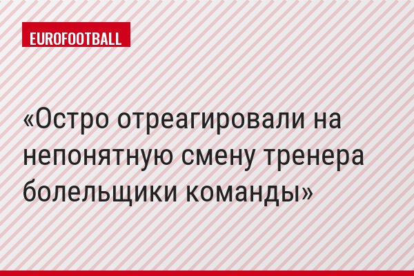 Остро отреагировали на непонятную смену тренера болельщики команды