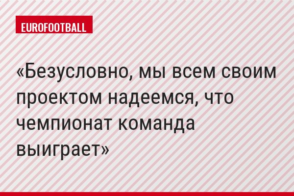 Безусловно, мы всем своим проектом надеемся, что чемпионат команда выиграет