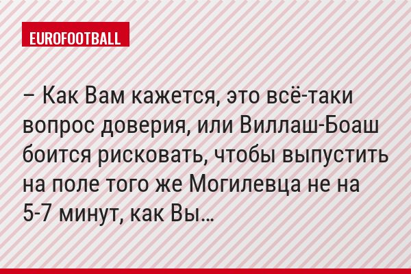 – Как Вам кажется, это всё-таки вопрос доверия, или Виллаш-Боаш боится рисковать, чтобы выпустить на поле того же Могилевца не на 5-7 минут, как Вы…