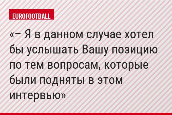 – Я в данном случае хотел бы услышать Вашу позицию по тем вопросам, которые были подняты в этом интервью