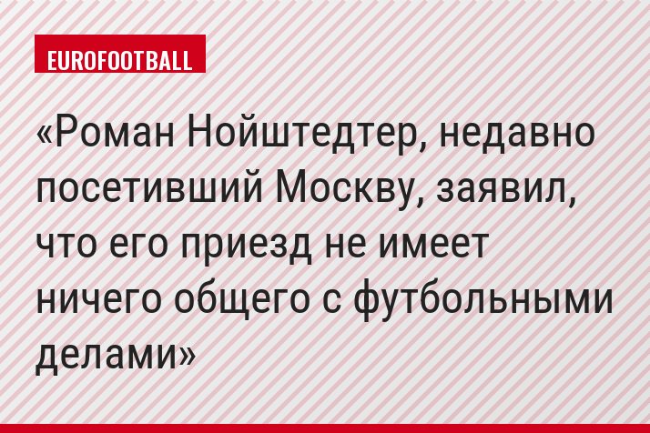 Роман Нойштедтер, недавно посетивший Москву, заявил, что его приезд не имеет ничего общего с футбольными делами