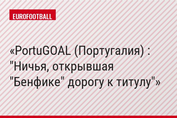 PortuGOAL (Португалия) : "Ничья, открывшая "Бенфике" дорогу к титулу"