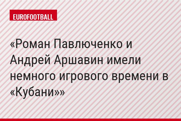 Роман Павлюченко и Андрей Аршавин имели немного игрового времени в «Кубани»