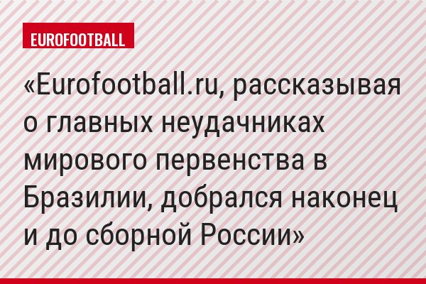 Eurofootball.ru, рассказывая о главных неудачниках мирового первенства в Бразилии, добрался наконец и до сборной России