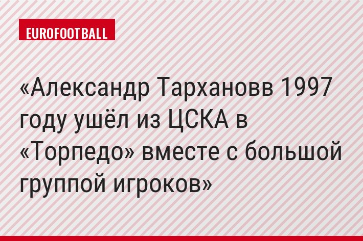 Александр Тархановв 1997 году ушёл из ЦСКА в «Торпедо» вместе с большой группой игроков