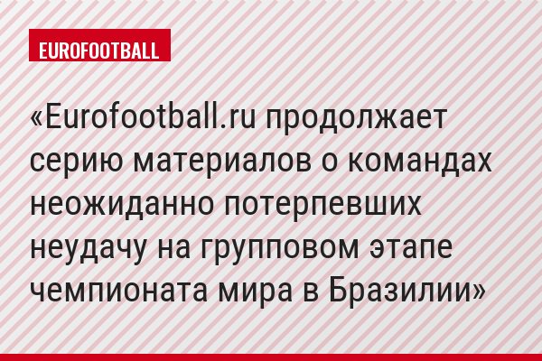 Eurofootball.ru продолжает серию материалов о командах неожиданно потерпевших неудачу на групповом этапе чемпионата мира в Бразилии