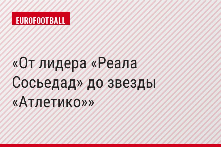 От лидера «Реала Сосьедад» до звезды «Атлетико»
