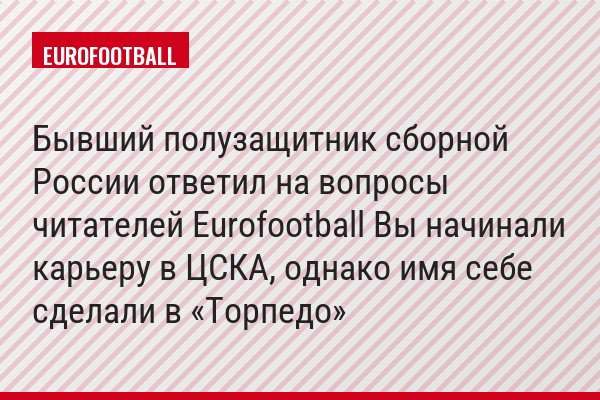 Бывший полузащитник сборной России ответил на вопросы читателей Eurofootball Вы начинали карьеру в ЦСКА, однако имя себе сделали в «Торпедо»