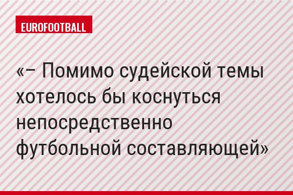– Помимо судейской темы хотелось бы коснуться непосредственно футбольной составляющей