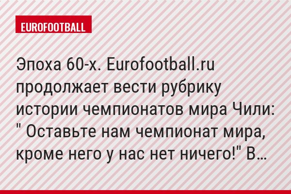 Эпоха 60-х. Eurofootball.ru продолжает вести рубрику истории чемпионатов мира Чили: " Оставьте нам чемпионат мира, кроме него у нас нет ничего!" В…