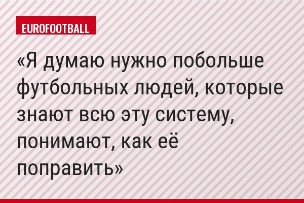 Я думаю нужно побольше футбольных людей, которые знают всю эту систему, понимают, как её поправить