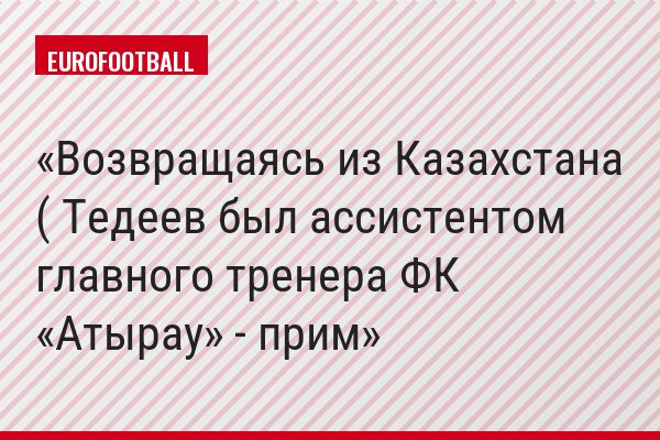 Возвращаясь из Казахстана ( Тедеев был ассистентом главного тренера ФК «Атырау» - прим