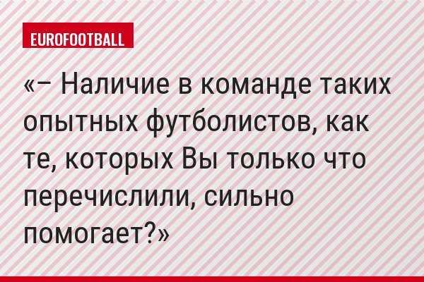 – Наличие в команде таких опытных футболистов, как те, которых Вы только что перечислили, сильно помогает?