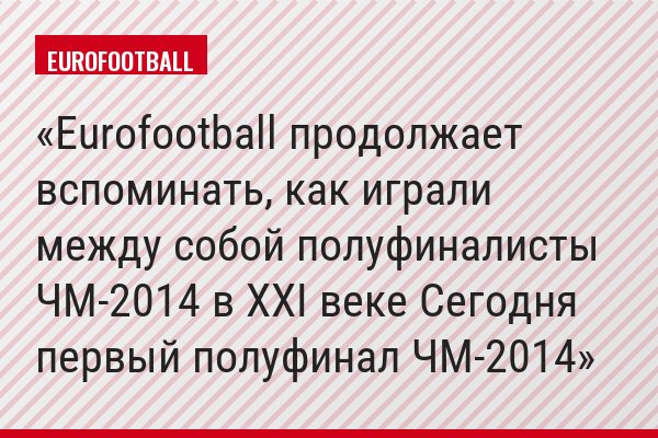 Eurofootball продолжает вспоминать, как играли между собой полуфиналисты ЧМ-2014 в ХХI веке Сегодня первый полуфинал ЧМ-2014