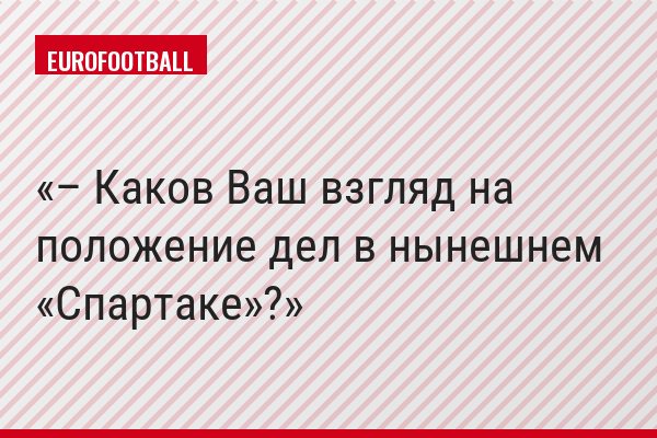 – Каков Ваш взгляд на положение дел в нынешнем «Спартаке»?