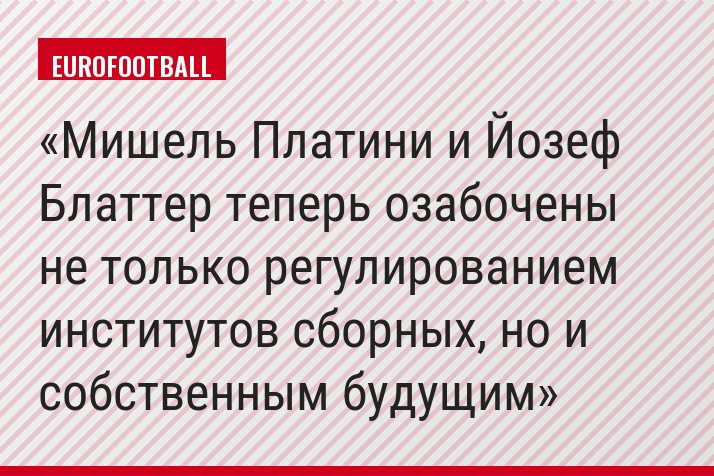 Мишель Платини и Йозеф Блаттер теперь озабочены не только регулированием институтов сборных, но и собственным будущим