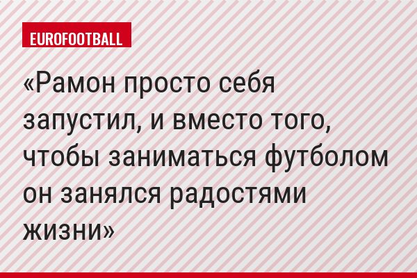 Рамон просто себя запустил, и вместо того, чтобы заниматься футболом он занялся радостями жизни