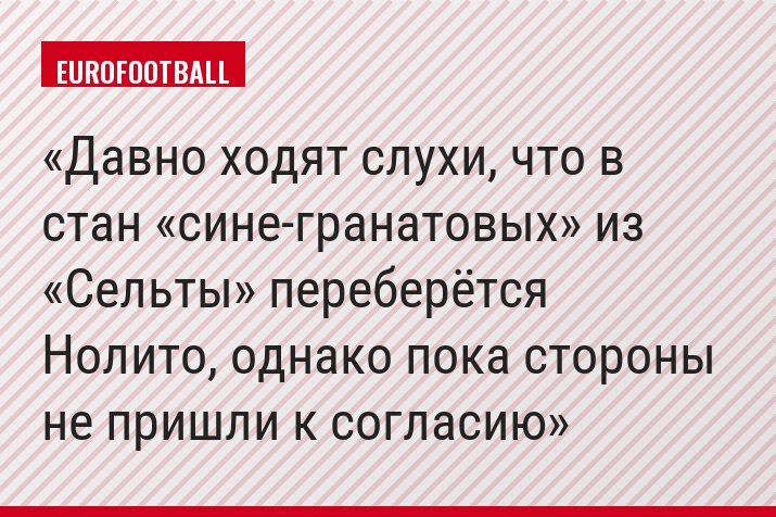 Давно ходят слухи, что в стан «сине-гранатовых» из «Сельты» переберётся Нолито, однако пока стороны не пришли к согласию