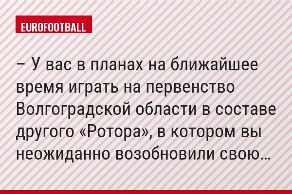 – У вас в планах на ближайшее время играть на первенство Волгоградской области в составе другого «Ротора», в котором вы неожиданно возобновили свою…