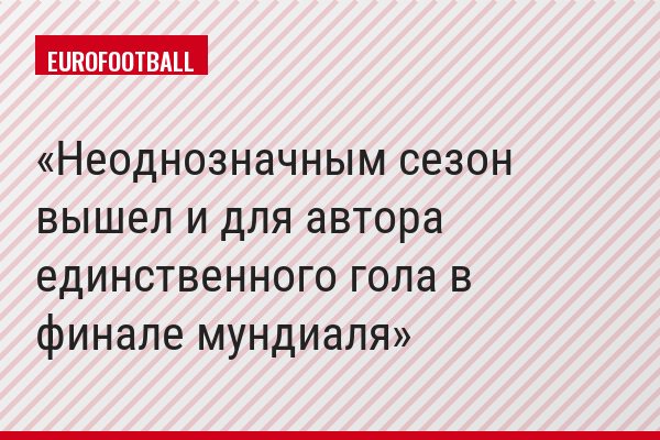 Неоднозначным сезон вышел и для автора единственного гола в финале мундиаля
