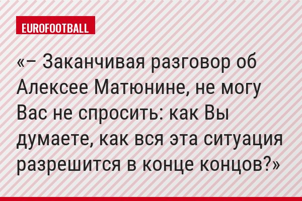 – Заканчивая разговор об Алексее Матюнине, не могу Вас не спросить: как Вы думаете, как вся эта ситуация разрешится в конце концов?