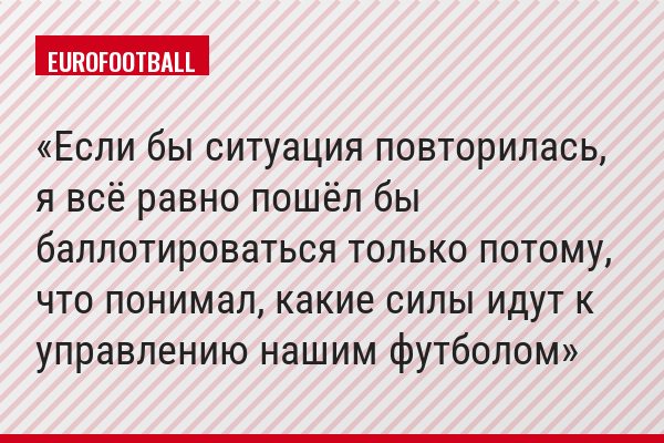 Если бы ситуация повторилась, я всё равно пошёл бы баллотироваться только потому, что понимал, какие силы идут к управлению нашим футболом