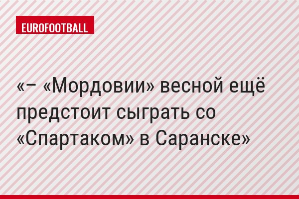 – «Мордовии» весной ещё предстоит сыграть со «Спартаком» в Саранске