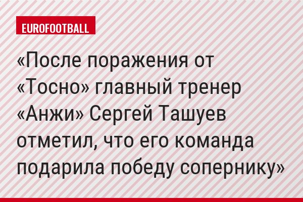 После поражения от «Тосно» главный тренер «Анжи» Сергей Ташуев отметил, что его команда подарила победу сопернику
