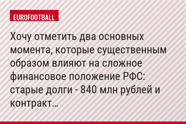 Хочу отметить два основных момента, которые существенным образом влияют на сложное финансовое положение РФС: старые долги - 840 млн рублей и контракт…