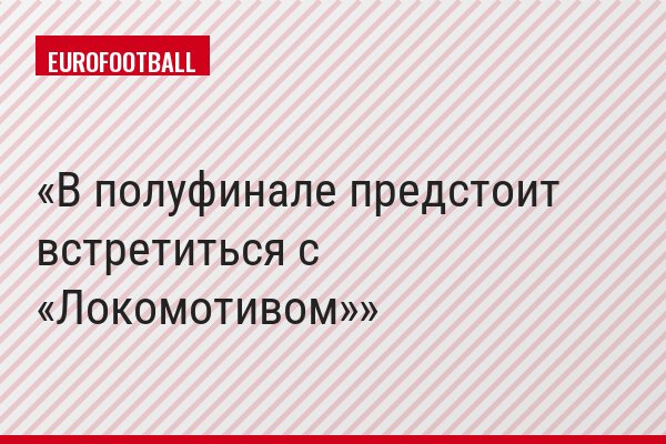В полуфинале предстоит встретиться с «Локомотивом»