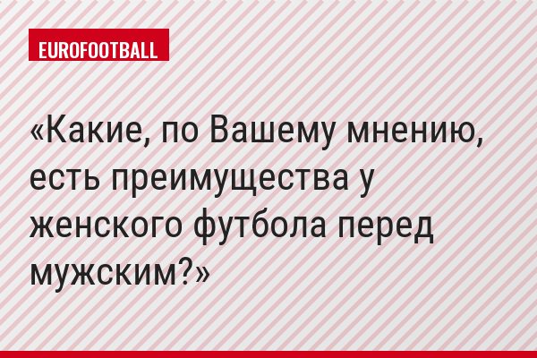 Какие, по Вашему мнению, есть преимущества у женского футбола перед мужским?