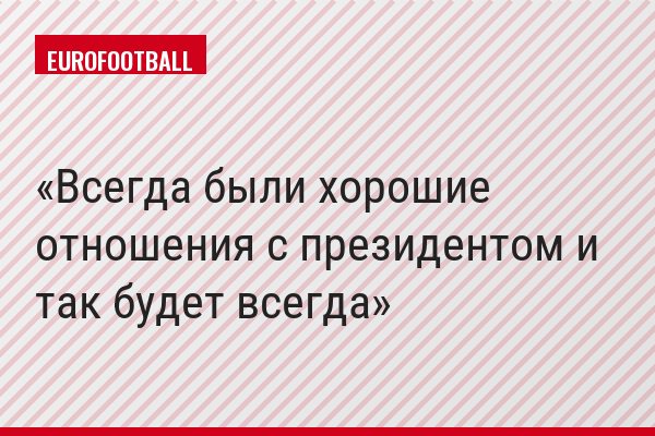 "Всегда были хорошие отношения с президентом и так будет всегда"