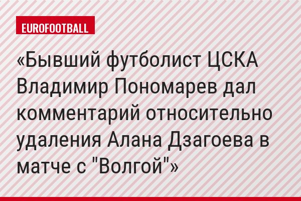 Бывший футболист ЦСКА Владимир Пономарев дал комментарий относительно удаления Алана Дзагоева в матче с "Волгой"