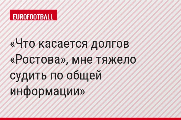 Что касается долгов «Ростова», мне тяжело судить по общей информации