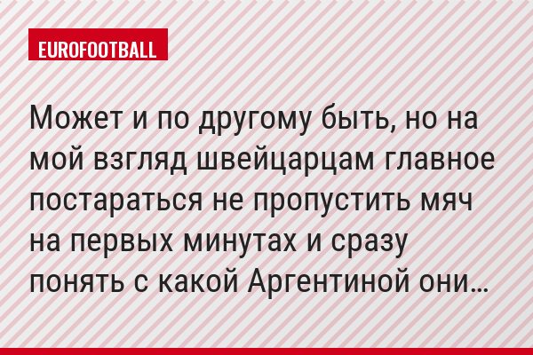 Может и по другому быть, но на мой взгляд швейцарцам главное постараться не пропустить мяч на первых минутах и сразу понять с какой Аргентиной они…